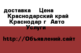 доставка  › Цена ­ 1 000 - Краснодарский край, Краснодар г. Авто » Услуги   